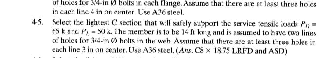 of holes for 3/4-in bolts in cach flange. Assume that there are at least three holes
in cach line 4 in on center. Use A36 steel.
4-5. Select the lightest C section that will safely support the service tensile loads Pn=
65 k and P, = 50 k. The member is to be 14 ft long and is assumed to have two lines
of holes for 3/4-in Ø bolts in the web. Assume that there are at least three holes in
each line 3 in on center. Use A36 steel. (Ans. C8 x 18.75 LRFD and ASD)