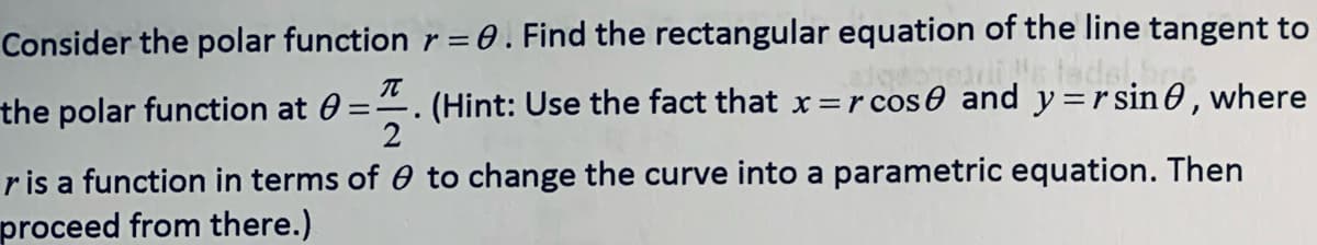 Consider the polar function r= 0. Find the rectangular equation of the line tangent to
%3D
ee tade
the polar function at 0 =
(Hint: Use the fact that x=rcose and y=r sin O , where
2
.
ris a function in terms of 0 to change the curve into a parametric equation. Then
proceed from there.)
