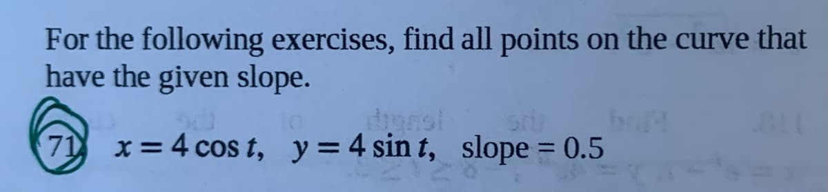 For the following exercises, find all points on the curve that
have the given slope.
71 x=4 cos t, y=4 sin t, slope = 0.5
%3D
