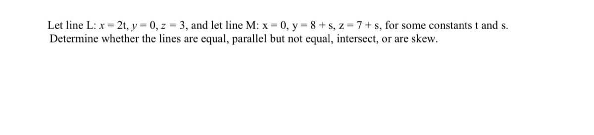 **Problem Statement:**

Let line \( L: x = 2t, y = 0, z = 3 \), and let line \( M: x = 0, y = 8 + s, z = 7 + s \), for some constants \( t \) and \( s \). Determine whether the lines are equal, parallel but not equal, intersect, or are skew.

---

**Explanation:**

1. **Line \( L \) Representation:**
   - Parametric Equations:
     \[
     x = 2t, \quad y = 0, \quad z = 3
     \]
   - This describes a line where \( y \) is always 0 and \( z \) is always 3. The variation in \( x \) is controlled by the parameter \( t \).

2. **Line \( M \) Representation:**
   - Parametric Equations:
     \[
     x = 0, \quad y = 8 + s, \quad z = 7 + s
     \]
   - This describes a line where \( x \) is always 0. The variation in \( y \) and \( z \) is controlled by the parameter \( s \).

3. **Comparison between Line \( L \) and Line \( M \):**
   - Check if lines are the same (equal):
     - Lines \( L \) and \( M \) have different parametric forms; they are not identical.
   
   - Check if lines are parallel:
     - To be parallel, the direction ratios should be proportional, but here, the parametric form of line \( L \) (given by \(\langle 2, 0, 0 \rangle\)) is different from the direction ratios of line \( M \) (given by \(\langle 0, 1, 1 \rangle\)). Hence, the lines are not parallel.
   
   - Check if lines intersect:
     - For lines to intersect, there should be a common point that satisfies both lines' equations.
     - Solving \(2t = 0\) and checking common \( y \) and \( z \) values will show no common \( x \), \( y \), and \( z \) values simultaneously satisfy both lines' equations.
   
   - Check if lines are skew:
     - Since lines are not parallel and