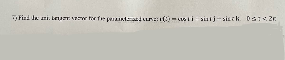 **Problem 7: Finding the Unit Tangent Vector**

Objective: Find the unit tangent vector for the parameterized curve given by:
\[ \mathbf{r}(t) = \cos t \, \mathbf{i} + \sin t \, \mathbf{j} + \sin t \, \mathbf{k}, \quad 0 \le t < 2\pi \]

The goal of this problem is to determine the unit tangent vector for the specified parameterized curve. To do so, we will first differentiate \(\mathbf{r}(t)\) with respect to \(t\) to find the tangent vector, and then we will normalize this tangent vector to obtain the unit tangent vector.

**Steps:**
1. **Differentiate \(\mathbf{r}(t)\) with respect to \(t\)**:
   \[ \frac{d\mathbf{r}(t)}{dt} = \frac{d}{dt} (\cos t \, \mathbf{i} + \sin t \, \mathbf{j} + \sin t \, \mathbf{k}) \]
2. **Compute the derivative**:
   \[ \mathbf{r}'(t) = -\sin t \, \mathbf{i} + \cos t \, \mathbf{j} + \cos t \, \mathbf{k} \]
3. **Find the magnitude of \(\mathbf{r}'(t)\)**:
   \[ \|\mathbf{r}'(t)\| = \sqrt{(-\sin t)^2 + (\cos t)^2 + (\cos t)^2} = \sqrt{\sin^2 t + \cos^2 t + \cos^2 t} = \sqrt{1 + \cos^2 t} \]
4. **Form the unit tangent vector \(\mathbf{T}(t)\)**:
   \[ \mathbf{T}(t) = \frac{\mathbf{r}'(t)}{\|\mathbf{r}'(t)\|} = \frac{-\sin t \, \mathbf{i} + \cos t \, \mathbf{j} + \cos t \, \mathbf{k}}{\sqrt{1 + \cos^2 t}} \]

Thus, the unit tangent vector \(\mathbf{T}(t)\) for the given parameterized curve is:
\[ \mathbf{T}(t) = \frac