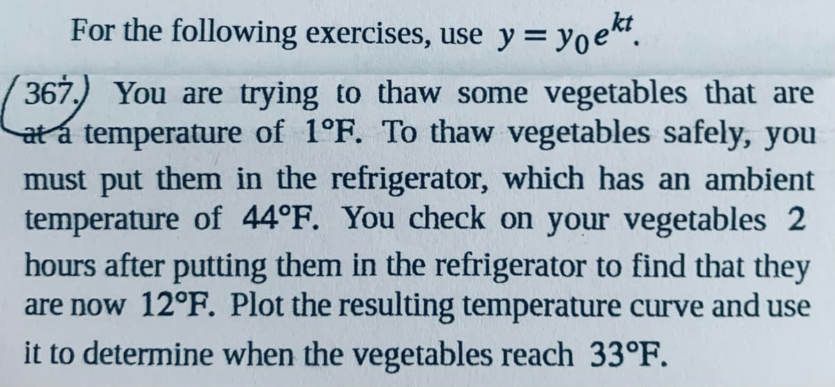 For the following exercises, use y= yoe.
367, You are trying to thaw some vegetables that are
at á temperature of 1°F. To thaw vegetables safely, you
must put them in the refrigerator, which has an ambient
temperature of 44°F. You check on your vegetables 2
hours after putting them in the refrigerator to find that they
are now 12°F. Plot the resulting temperature curve and use
it to determine when the vegetables reach 33°F.
