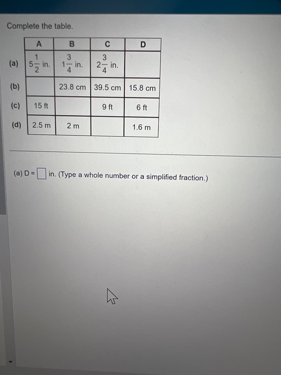 Complete the table.
A
1|2
(a) 5- in.
(b)
(c)
(d) 2.5 m
15 ft
(a) D =
B
C
2 m
3
3
17 in.
2-in.
4
23.8 cm 39.5 cm 15.8 cm
9 ft
D
K
6 ft
1.6 m
in. (Type a whole number or a simplified fraction.)