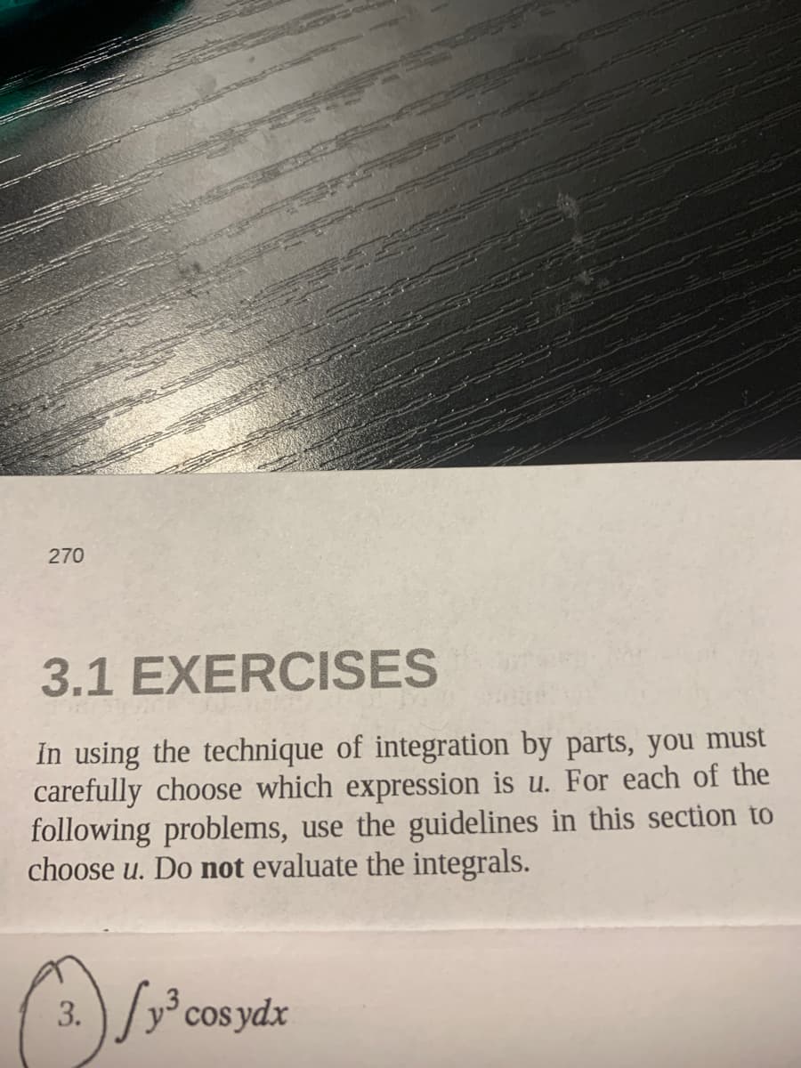 270
3.1 EXERCISES
In using the technique of integration by parts, you must
carefully choose which expression is u. For each of the
following problems, use the guidelines in this section to
choose u. Do not evaluate the integrals.
3. ) / y° cos ydx
