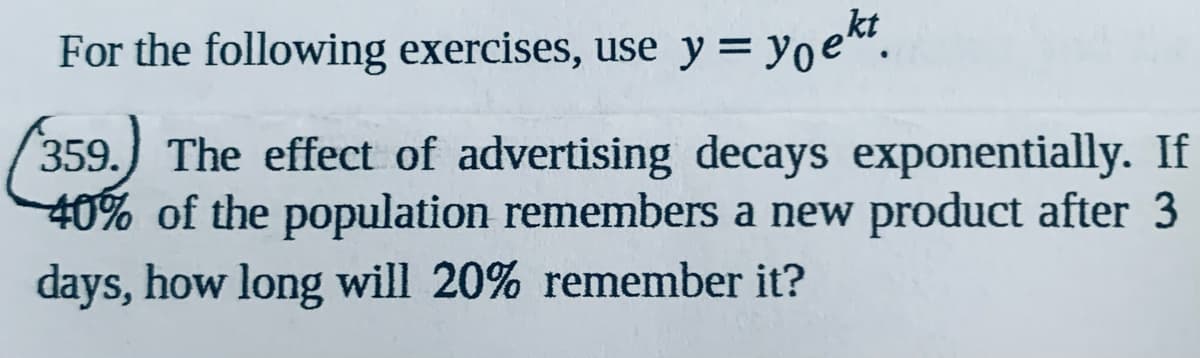 For the following exercises, use y= yoe.
359.) The effect of advertising decays exponentially. If
40% of the population remembers a new product after 3
days, how long will 20% remember it?
