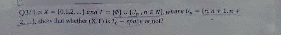 Q3/ Let X = (0,1,2,...} and T = (0) U (Un.nE N), where Un = {n, n+1,n+
2,...), show that whether (X.T) is To - space or not?