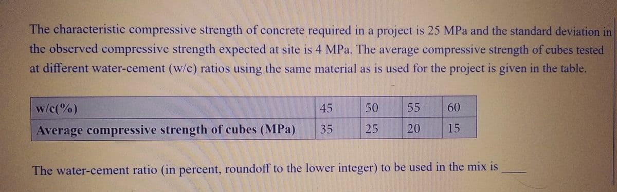 The characteristic compressive strength of concrete required in a project is 25 MPa and the standard deviation in
the observed compressive strength expected at site is 4 MPa. The average compressive strength of cubes tested
at different water-cement (w/c) ratios using the same material as is used for the project is given in the table.
w/c(%)
Average compressive strength of cubes (MPa)
45
35
50
25
55
20
60
15
The water-cement ratio (in percent, roundoff to the lower integer) to be used in the mix is