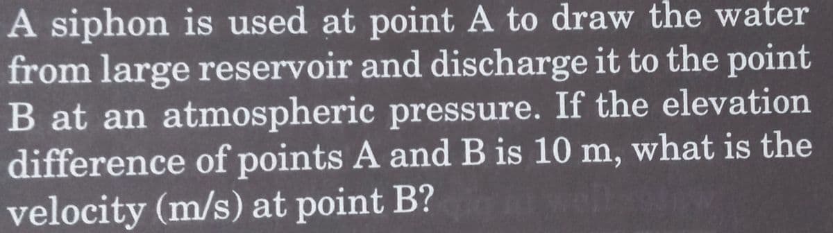 A siphon is used at point A to draw the water
from large reservoir and discharge it to the point
B at an atmospheric pressure. If the elevation
difference of points A and B is 10 m, what is the
velocity (m/s) at point B?