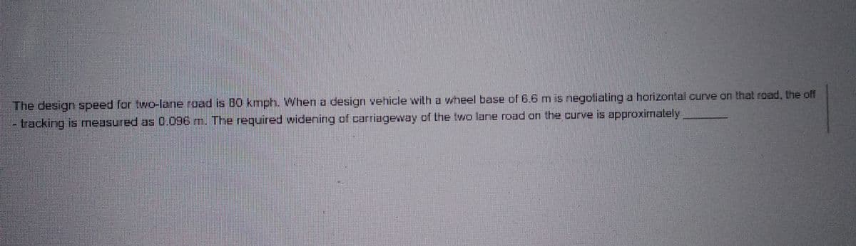 The design speed for two-lane road is 80 kmph. When a design vehicle with a wheel base of 6.6 m is negotiating a horizontal curve on that road, the off
-tracking is measured as 0.096 m. The required widening of carriageway of the two lane road on the curve is approximately