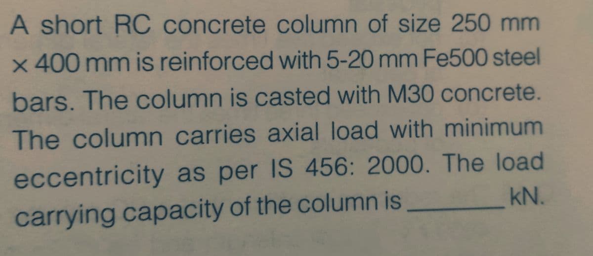 A short RC concrete column of size 250 mm
x 400 mm is reinforced with 5-20 mm Fe500 steel
bars. The column is casted with M30 concrete.
The column carries axial load with minimum
eccentricity as per IS 456: 2000. The load
kN.
carrying capacity of the column is