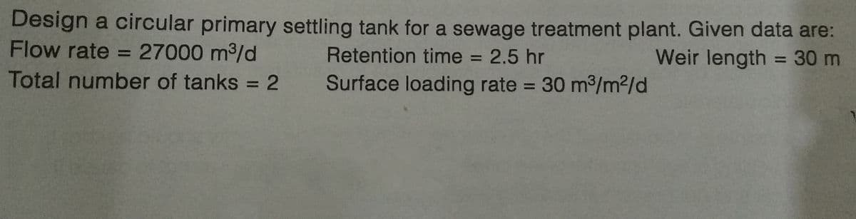 Design a circular primary settling tank for a sewage treatment plant. Given data are:
Flow rate = 27000 m³/d
Retention time = 2.5 hr
Weir length = 30 m
Total number of tanks = 2
Surface loading rate = 30 m³/m²/d