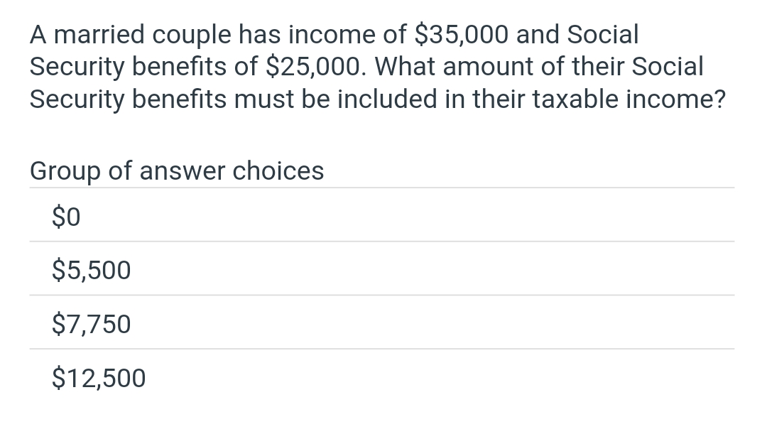 A married couple has income of $35,000 and Social
Security benefits of $25,000. What amount of their Social
Security benefits must be included in their taxable income?
Group of answer choices
$0
$5,500
$7,750
$12,500