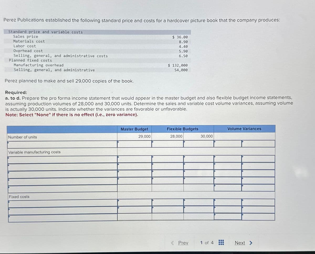 Perez Publications established the following standard price and costs for a hardcover picture book that the company produces:
Standard price and variable costs
Sales price
Materials cost
Labor cost
Overhead cost
Selling, general, and administrative costs
Planned fixed costs
Manufacturing overhead
Selling, general, and administrative
Perez planned to make and sell 29,000 copies of the book.
Number of units
Required:
a. to d. Prepare the pro forma income statement that would appear in the master budget and also flexible budget income statements,
assuming production volumes of 28,000 and 30,000 units. Determine the sales and variable cost volume variances, assuming volume
is actually 30,000 units. Indicate whether the variances are favorable or unfavorable.
Note: Select "None" if there is no effect (i.e., zero variance).
Variable manufacturing costs
Fixed costs
$36.00
8.90
4.40
5.90
6.50
Master Budget
29,000
$ 132,000
54,000
Flexible Budgets
28,000
< Prev
30,000
1 of 4
Volume Variances
Next >