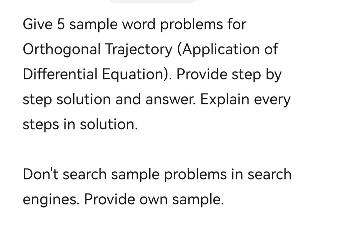 Give 5 sample word problems for
Orthogonal Trajectory (Application of
Differential Equation). Provide step by
step solution and answer. Explain every
steps in solution.
Don't search sample problems in search
engines. Provide own sample.
