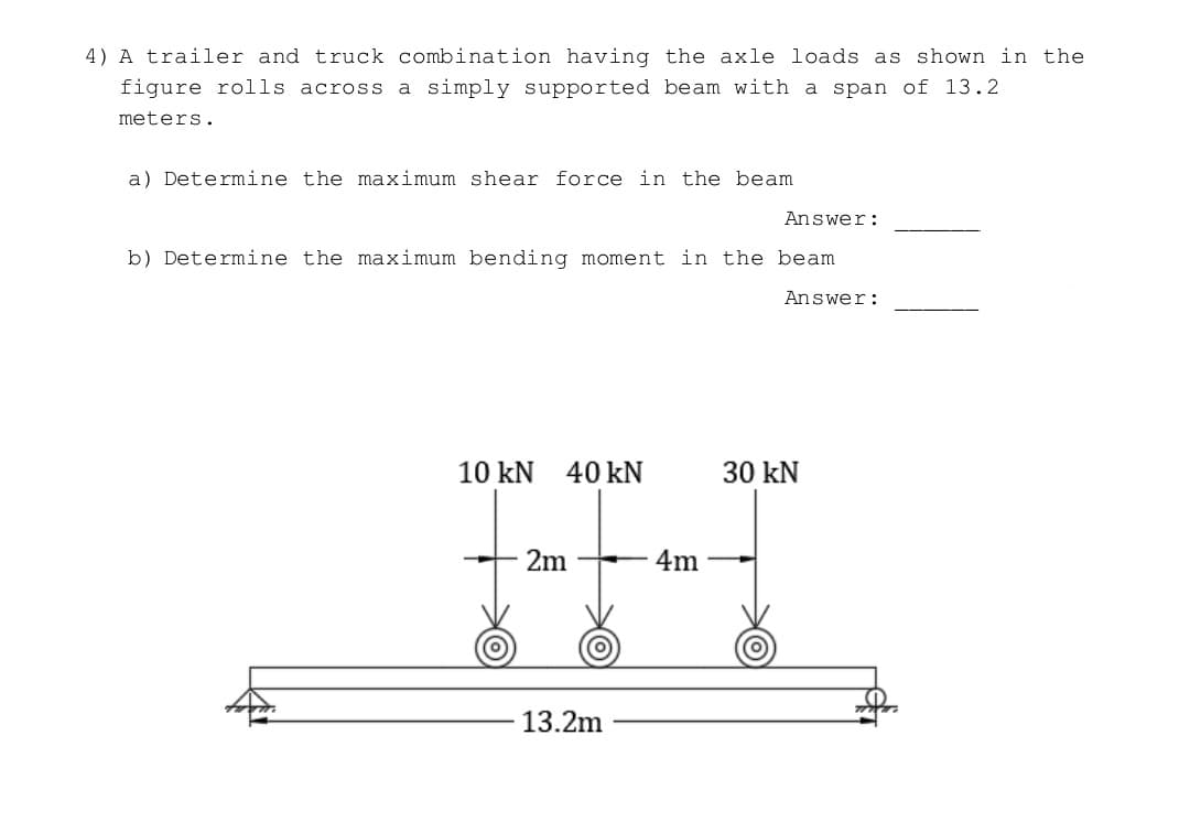 4) A trailer and truck combination having the axle loads as shown in the
figure rolls across
a simply supported beam with a span of 13.2
meters.
a) Determine the maximum shear force in the beam
Answer:
b) Determine the maximum bending moment in the beam
Answer:
10 kN
40 kN
30 kN
2m
4m
13.2m
