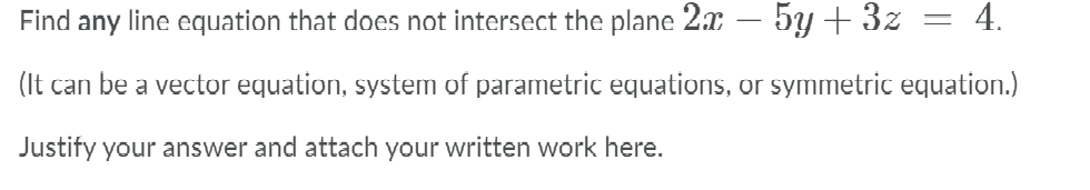 Find any line equation that does not intersect the plane 2x – 5Y + 3z
4.
-
(It can be a vector equation, system of parametric equations, or symmetric equation.)
Justify your answer and attach your written work here.
