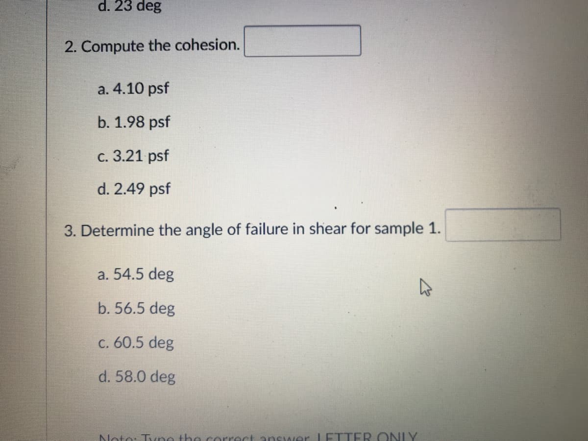 d. 23 deg
2. Compute the cohesion.
а. 4.10 psf
b. 1.98 psf
с. 3.21 psf
d. 2.49 psf
3. Determine the angle of failure in shear for sample 1.
a. 54.5 deg
b. 56.5 deg
C. 60.5 deg
d. 58.0 deg
Noto: Tuno the correct answer ETTER ONLY
