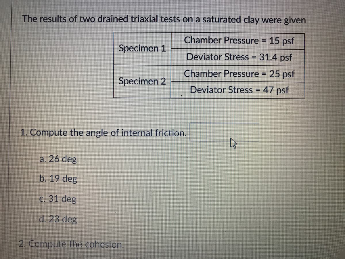 The results of two drained triaxial tests on a saturated clay were given
Chamber Pressure 15 psf
%3D
Specimen 1
Deviator Stress = 31.4 psf
Chamber Pressure 25 psf
Specimen 2
Deviator Stress = 47 psf
1. Compute the angle of internal friction.
a. 26 deg
b. 19 deg
c. 31 deg
d. 23 deg
2. Compute the cohesion.
