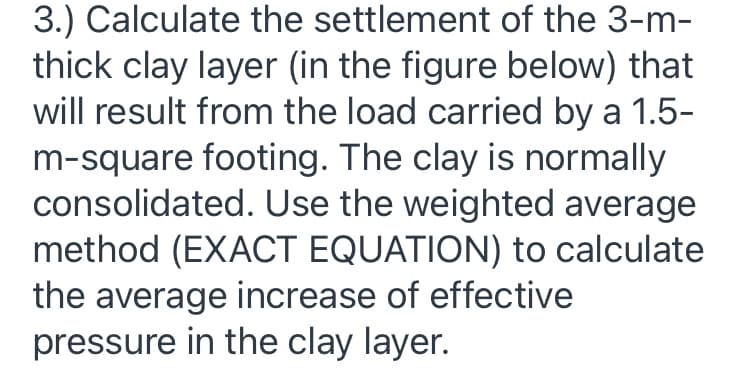 3.) Calculate the settlement of the 3-m-
thick clay layer (in the figure below) that
will result from the load carried by a 1.5-
m-square footing. The clay is normally
consolidated. Use the weighted average
method (EXACT EQUATION) to calculate
the average increase of effective
pressure in the clay layer.
