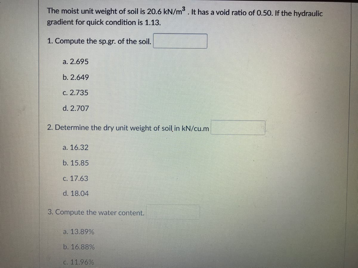 The moist unit weight of soil is 20.6 kN/m . It has a void ratio of 0.50. If the hydraulic
gradient for quick condition is 1.13.
1. Compute the sp.gr. of the soil.
а. 2.695
b. 2.649
с. 2.735
d. 2.707
2. Determine the dry unit weight of soil in kN/cu.m
а. 16.32
b. 15.85
C. 17.63
d. 18.04
3. Compute the water content.
a. 13.89%
b. 16.88%
C. 11.96%
