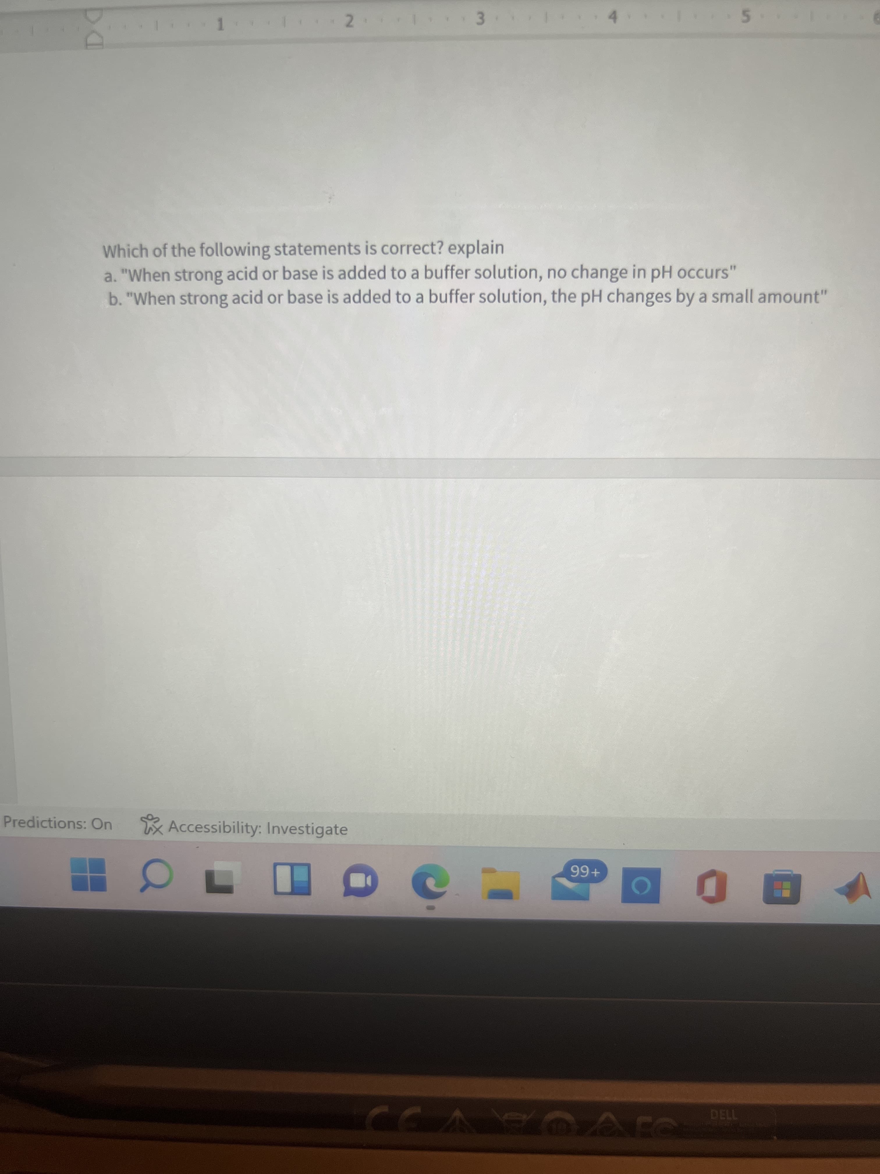 *****
Which of the following statements is correct? explain
a. "When strong acid or base is added to a buffer solution, no change in pH occurs'
b. "When strong acid or base is added to a buffer solution, the pH changes by a small amount"
Predictions: On
Accessibility: Investigate
+66
7130
