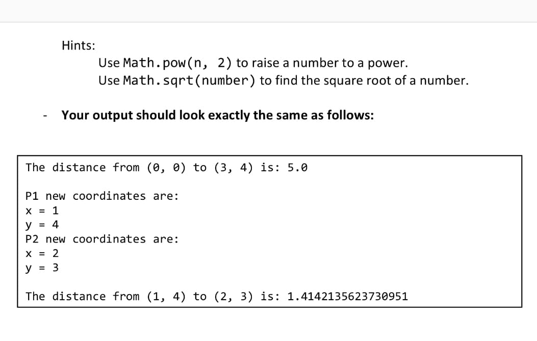 Hints:
Use Math.pow(n, 2) to raise a number to a power.
Use Math.sqrt(number) to find the square root of a number.
Your output should look exactly the same as follows:
The distance from (0, 0) to (3, 4) is: 5.0
P1 new coordinates are:
X = 1
y = 4
P2 new coordinates are:
X = 2
y = 3
The distance from (1, 4) to (2, 3) is: 1.4142135623730951