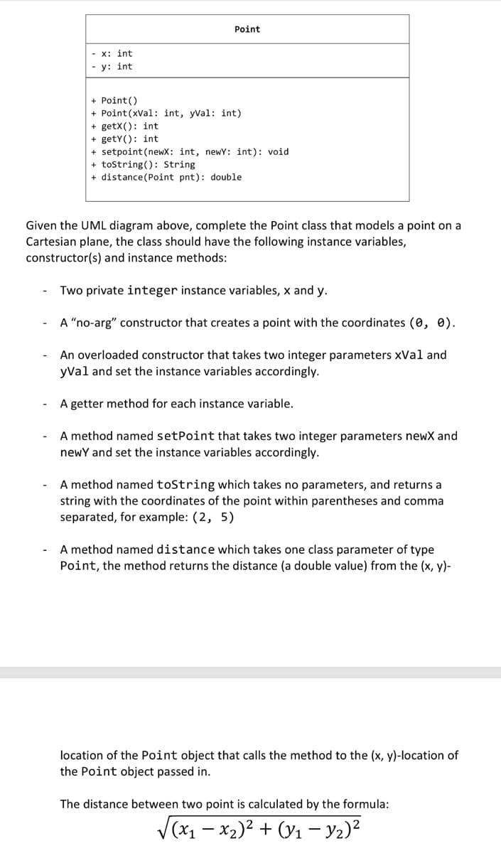 -x: int
-y: int
Point
+ Point ()
+ Point (xVal: int, yVal: int)
+getX(): int
+ getY(): int
+ setpoint (newX: int, newY: int): void
+ toString(): String
+ distance (Point pnt): double
Given the UML diagram above, complete the Point class that models a point on a
Cartesian plane, the class should have the following instance variables,
constructor(s) and instance methods:
Two private integer instance variables, x and y.
A "no-arg" constructor that creates a point with the coordinates (0, 0).
An overloaded constructor that takes two integer parameters xVal and
yVal and set the instance variables accordingly.
A getter method for each instance variable.
A method named setPoint that takes two integer parameters newx and
newY and set the instance variables accordingly.
A method named toString which takes no parameters, and returns a
string with the coordinates of the point within parentheses and commal
separated, for example: (2, 5)
A method named distance which takes one class parameter of type
Point, the method returns the distance (a double value) from the (x, y)-
location of the Point object that calls the method to the (x, y)-location of
the Point object passed in.
The distance between two point is calculated by the formula:
√(x₁ - x₂)² + (y₁ - y₂)²
1