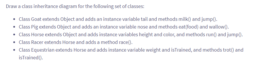 Draw a class inheritance diagram for the following set of classes:
• Class Goat extends Object and adds an instance variable tail and methods milk() and jump().
• Class Pig extends Object and adds an instance variable nose and methods eat(food) and wallow().
• Class Horse extends Object and adds instance variables height and color, and methods run() and jump().
• Class Racer extends Horse and adds a method race().
• Class Equestrian extends Horse and adds instance variable weight and isTrained, and methods trot() and
isTrained().