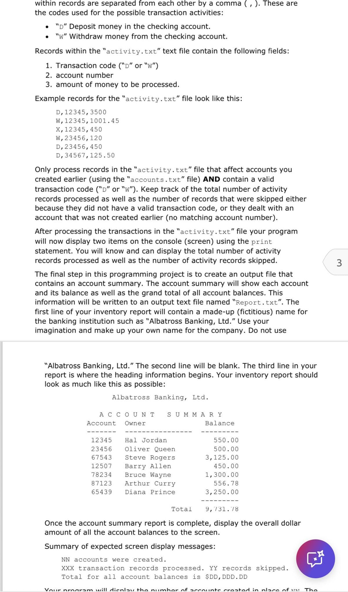 within records are separated from each other by a comma (, ). These are
the codes used for the possible transaction activities:
"D" Deposit money in the checking account.
"W" Withdraw money from the checking account.
Records within the "activity.txt" text file contain the following fields:
1. Transaction code ("D" or "w")
2. account number
3. amount of money to be processed.
Example records for the "activity.txt" file look like this:
D, 12345, 3500
W, 12345, 1001.45
X, 12345, 450
W, 23456, 120
D, 23456, 450
D, 34567,125.50
Only process records in the "activity.txt" file that affect accounts you
created earlier (using the "accounts.txt" file) AND contain a valid
transaction code ("D" or "w"). Keep track of the total number of activity
records processed as well as the number of records that were skipped either
because they did not have a valid transaction code, or they dealt with an
account that was not created earlier (no matching account number).
After processing the transactions in the "activity.txt" file your program
will now display two items on the console (screen) using the print
statement. You will know and can display the total number of activity
records processed as well as the number of activity records skipped.
The final step in this programming project is to create an output file that
contains an account summary. The account summary will show each account
and its balance as well as the grand total of all account balances. This
information will be written to an output text file named "Report.txt". The
first line of your inventory report will contain a made-up (fictitious) name for
the banking institution such as "Albatross Banking, Ltd." Use your
imagination and make up your own name for the company. Do not use
"Albatross Banking, Ltd." The second line will be blank. The third line in your
report is where the heading information begins. Your inventory report should
look as much like this as possible:
Albatross Banking, Ltd.
ACCOUNT
Account
Owner
SUMMARY
Balance
12345
Hal Jordan
550.00
23456
Oliver Queen
500.00
67543
Steve Rogers
3,125.00
12507 Barry Allen
78234 Bruce Wayne
87123
65439
450.00
1,300.00
Arthur Curry
Diana Prince
556.78
3,250.00
Total
9,731.78
Once the account summary report is complete, display the overall dollar
amount of all the account balances to the screen.
Summary of expected screen display messages:
NN accounts were created.
XXX transaction records processed. YY records skipped.
Total for all account balances is $DD, DDD.DD
Your program will display the number of accounts created in place of NIN
The
3