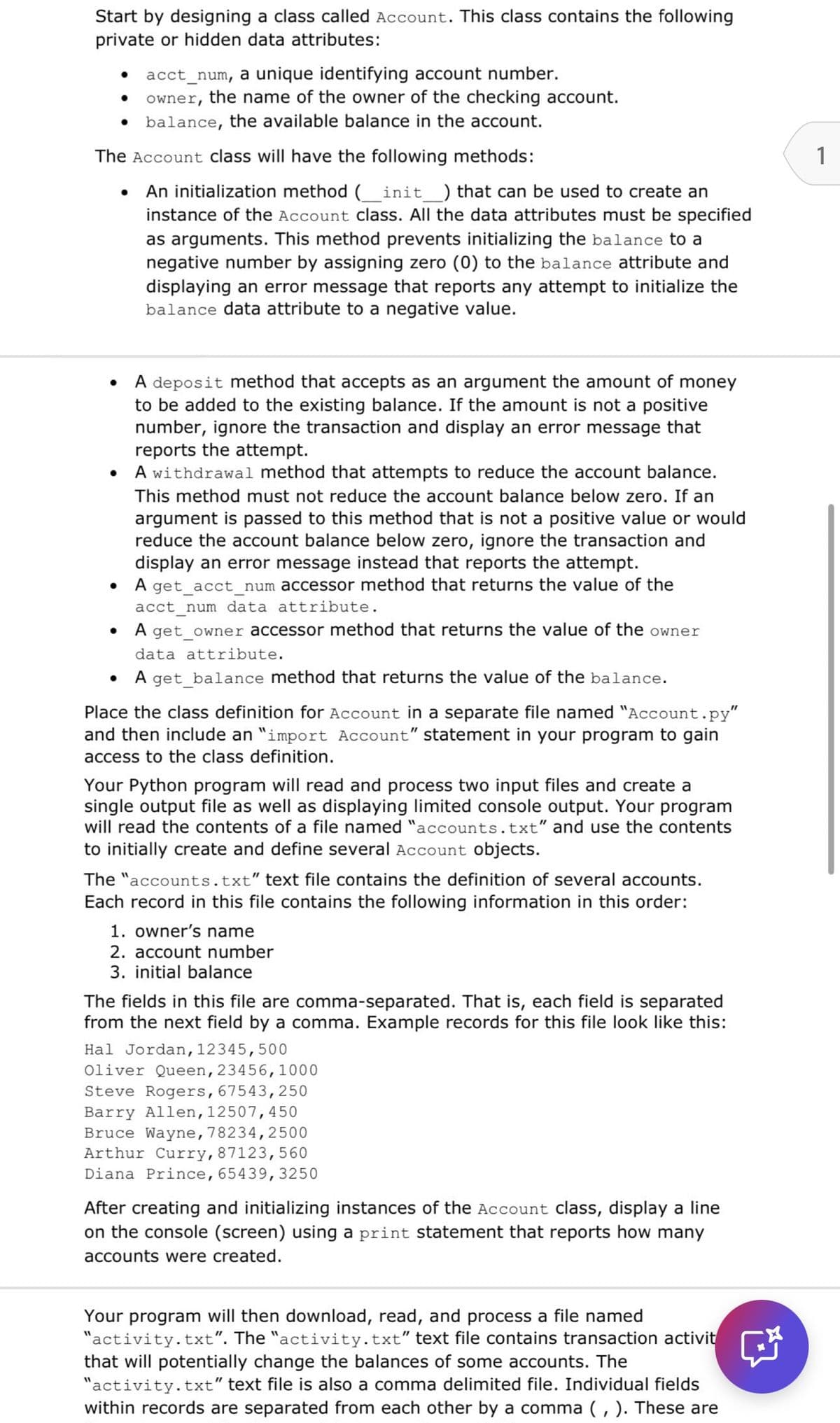 Start by designing a class called Account. This class contains the following
private or hidden data attributes:
•
•
acct_num, a unique identifying account number.
owner,
the name of the owner of the checking account.
⚫ balance, the available balance in the account.
The Account class will have the following methods:
•
An initialization method (_init ) that can be used to create an
instance of the Account class. All the data attributes must be specified
as arguments. This method prevents initializing the balance to a
negative number by assigning zero (0) to the balance attribute and
displaying an error message that reports any attempt to initialize the
balance data attribute to a negative value.
•
•
•
•
A deposit method that accepts as an argument the amount of money
to be added to the existing balance. If the amount is not a positive
number, ignore the transaction and display an error message that
reports the attempt.
A withdrawal method that attempts to reduce the account balance.
This method must not reduce the account balance below zero. If an
argument is passed to this method that is not a positive value or would
reduce the account balance below zero, ignore the transaction and
display an error message instead that reports the attempt.
A get_acct_num accessor method that returns the value of the
acct num data attribute.
A get_owner accessor method that returns the value of the owner
data attribute.
A get_balance method that returns the value of the balance.
Place the class definition for Account in a separate file named "Account.py"
and then include an "import Account" statement in your program to gain
access to the class definition.
Your Python program will read and process two input files and create a
single output file as well as displaying limited console output. Your program
will read the contents of a file named "accounts.txt" and use the contents
to initially create and define several Account objects.
The "accounts.txt" text file contains the definition of several accounts.
Each record in this file contains the following information in this order:
1. owner's name
2. account number
3. initial balance
The fields in this file are comma-separated. That is, each field is separated
from the next field by a comma. Example records for this file look like this:
Hal Jordan, 12345, 500
Oliver Queen, 23456, 1000
Steve Rogers, 67543,250
Barry Allen, 12507, 450
Bruce Wayne, 78234,2500
Arthur Curry, 87123,560
Diana Prince, 65439, 3250
After creating and initializing instances of the Account class, display a line
on the console (screen) using a print statement that reports how many
accounts were created.
Your program will then download, read, and process a file named
"activity.txt". The "activity.txt" text file contains transaction activit
that will potentially change the balances of some accounts. The
"activity.txt" text file is also a comma delimited file. Individual fields
within records are separated from each other by a comma (, ). These are
1