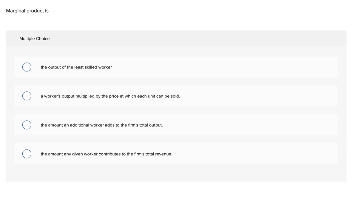 Marginal product is
Multiple Choice
the output of the least skilled worker.
О
a worker's output multiplied by the price at which each unit can be sold.
the amount an additional worker adds to the firm's total output.
the amount any given worker contributes to the firm's total revenue.