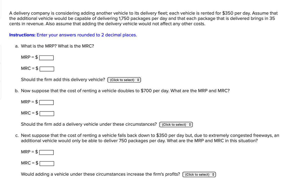 A delivery company is considering adding another vehicle to its delivery fleet; each vehicle is rented for $350 per day. Assume that
the additional vehicle would be capable of delivering 1,750 packages per day and that each package that is delivered brings in 35
cents in revenue. Also assume that adding the delivery vehicle would not affect any other costs.
Instructions: Enter your answers rounded to 2 decimal places.
a. What is the MRP? What is the MRC?
MRP =
MRC = $
Should the firm add this delivery vehicle? (Click to select) =
b. Now suppose that the cost of renting a vehicle doubles to $700 per day. What are the MRP and MRC?
MRP
=
MRC = $
Should the firm add a delivery vehicle under these circumstances?
(Click to select) =
c. Next suppose that the cost of renting a vehicle falls back down to $350 per day but, due to extremely congested freeways, an
additional vehicle would only be able to deliver 750 packages per day. What are the MRP and MRC in this situation?
MRP = $
MRC = $
Would adding a vehicle under these circumstances increase the firm's profits?
(Click to select) =