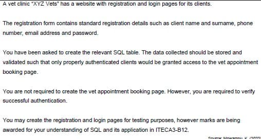 A vet clinic "XYZ Vets" has a website with registration and login pages for its clients.
The registration form contains standard registration details such as client name and surname, phone
number, email address and password.
You have been asked to create the relevant SQL table. The data collected should be stored and
validated such that only properly authenticated clients would be granted access to the vet appointment
booking page.
You are not required to create the vet appointment booking page. However, you are required to verify
successful authentication.
You may create the registration and login pages for testing purposes, however marks are being
awarded for your understanding of SQL and its application in ITECA3-B12.
Sourne: Mnwampu K (2022
