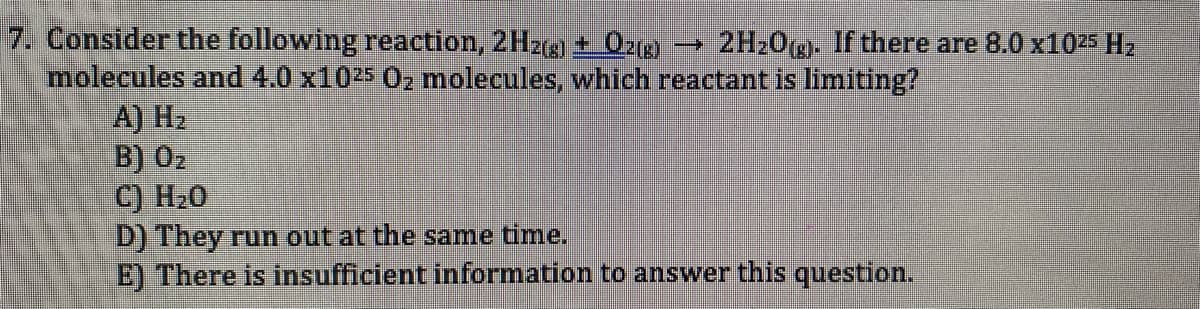 7. Consider the following reaction, 2Hzeg) + 02(g)
→ 2H20(g. If there are 8.0 x1025 H2
molecules and 4.0 x1025 0z molecules, which reactant is limiting?
А) Н2
B) 02
C) H20
D) They run out at the same time.
E) There is insufficient information to answer this question.
