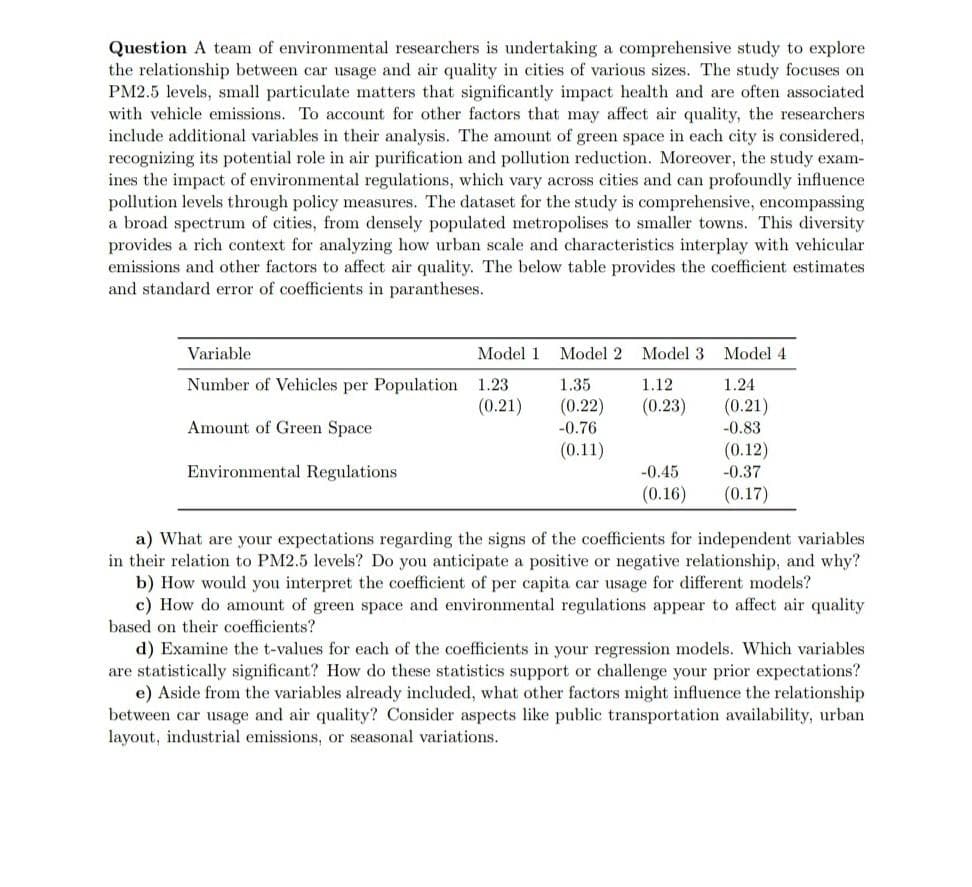 Question A team of environmental researchers is undertaking a comprehensive study to explore
the relationship between car usage and air quality in cities of various sizes. The study focuses on
PM2.5 levels, small particulate matters that significantly impact health and are often associated
with vehicle emissions. To account for other factors that may affect air quality, the researchers
include additional variables in their analysis. The amount of green space in each city is considered,
recognizing its potential role in air purification and pollution reduction. Moreover, the study exam-
ines the impact of environmental regulations, which vary across cities and can profoundly influence
pollution levels through policy measures. The dataset for the study is comprehensive, encompassing
a broad spectrum of cities, from densely populated metropolises to smaller towns. This diversity
provides a rich context for analyzing how urban scale and characteristics interplay with vehicular
emissions and other factors to affect air quality. The below table provides the coefficient estimates
and standard error of coefficients in parantheses.
Variable
Number of Vehicles per Population
Amount of Green Space
Environmental Regulations
Model 1 Model 2 Model 3
1.23
1.35
1.12
(0.21)
(0.22)
(0.23)
-0.76
(0.11)
-0.45
(0.16)
Model 4
1.24
(0.21)
-0.83
(0.12)
-0.37
(0.17)
a) What are your expectations regarding the signs of the coefficients for independent variables
in their relation to PM2.5 levels? Do you anticipate a positive or negative relationship, and why?
b) How would you interpret the coefficient of per capita car usage for different models?
c) How do amount of green space and environmental regulations appear to affect air quality
based on their coefficients?
d) Examine the t-values for each of the coefficients in your regression models. Which variables
are statistically significant? How do these statistics support or challenge your prior expectations?
e) Aside from the variables already included, what other factors might influence the relationship
between car usage and air quality? Consider aspects like public transportation availability, urban
layout, industrial emissions, or seasonal variations.