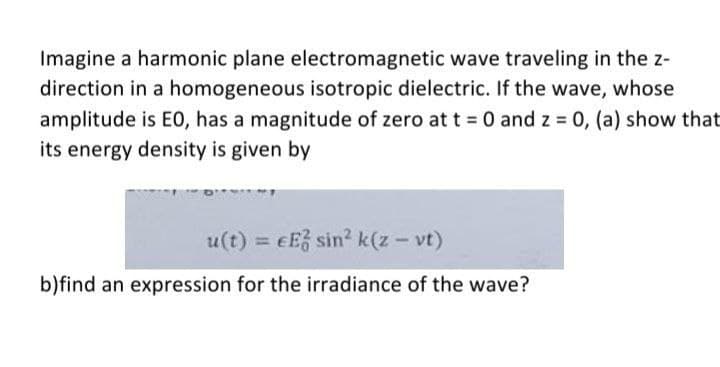 Imagine a harmonic plane electromagnetic wave traveling in the z-
direction in a homogeneous isotropic dielectric. If the wave, whose
amplitude is E0, has a magnitude of zero at t = 0 and z = 0, (a) show that
its energy density is given by
u(t) = eE sin? k(z - vt)
%3D
b)find an expression for the irradiance of the wave?
