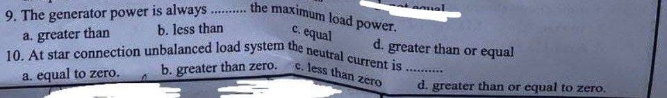 9. The generator power is always the maximum load power.
b. less than
c. equal
a. greater than
10. At star connection unbalanced load system the neutral current is.......
c. less than zero
b. greater than zero.
a. equal to zero.
d. greater than or equal
d. greater than or equal to zero.