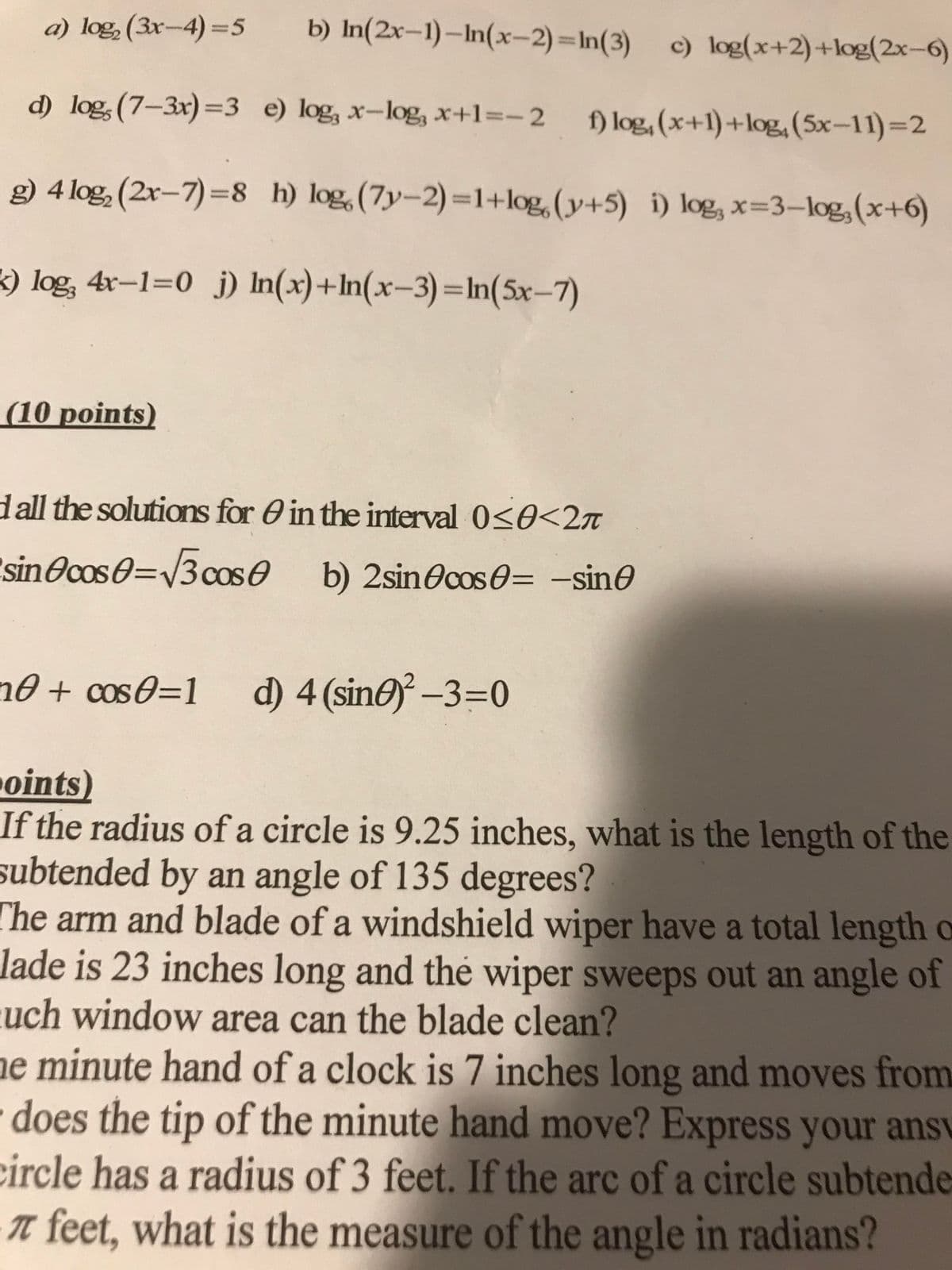 b) In(2x-1)-In(x-2)=In(3)
d) log, (7-3x)=3 e) log, x-log, x+1=-2 f) log, (x+1)+log, (5x-11)=2
g) 4 log₂ (2x-7)=8 h) log (7y-2)=1+log, (y+5) i) log, x=3-log, (x+6)
k) log, 4x-1=0 j) In(x)+ln(x-3)=ln(5x-7)
a) log₂ (3x-4)=5
(10 points)
d all the solutions for in the interval 0≤0<2л
sin cos0=√3 cos b) 2sin cos=-sin
0 + cos0=1 d) 4 (sine)²-3=0
c) log(x+2)+log(2x-6)
points)
If the radius of a circle is 9.25 inches, what is the length of the
subtended by an angle of 135 degrees?
The arm and blade of a windshield wiper have a total length o
lade is 23 inches long and the wiper sweeps out an angle of
uch window area can the blade clean?
ne minute hand of a clock is 7 inches long and moves from
does the tip of the minute hand move? Express your ansv
circle has a radius of 3 feet. If the arc of a circle subtende
π feet, what is the measure of the angle in radians?