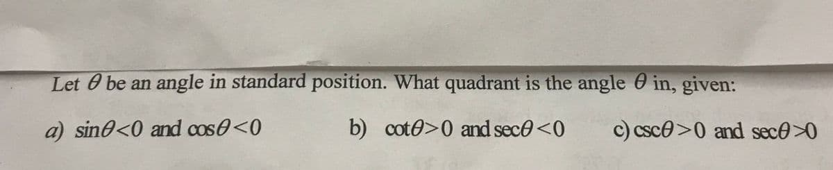 Let O be an angle in standard position. What quadrant is the angle in, given:
a) sine<0 and cos<0
b) cote>0 and sece <0
c) csc>0 and sec>0