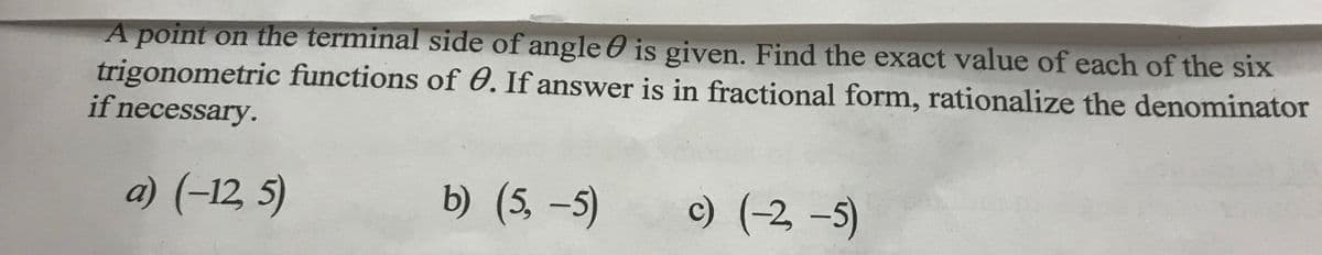 A point on the terminal side of angle is given. Find the exact value of each of the six
trigonometric functions of 0. If answer is in fractional form, rationalize the denominator
if necessary.
a) (-12, 5)
b) (5,-5)
c) (-2,-5)