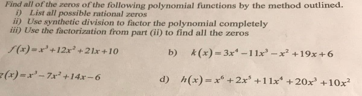 Find all of the zeros of the following polynomial functions by the method outlined.
i)
List all possible rational zeros
ii) Use synthetic division to factor the polynomial completely
iii) Use the factorization from part (ii) to find all the zeros
f(x)= x³ +12x² +21x+10
b)
g(x)=x³-7x² +14x-6
k(x)=3x¹-11x³ -x² +19x+6
d) h(x)= x + 2x³ +11x¹ +20x³ +10x²