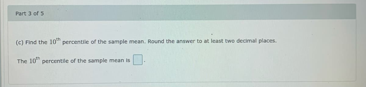 Part 3 of 5
(c) Find the 10" percentile of the sample mean. Round the answer to at least two decimal places.
The 10" percentile of the sample mean is
