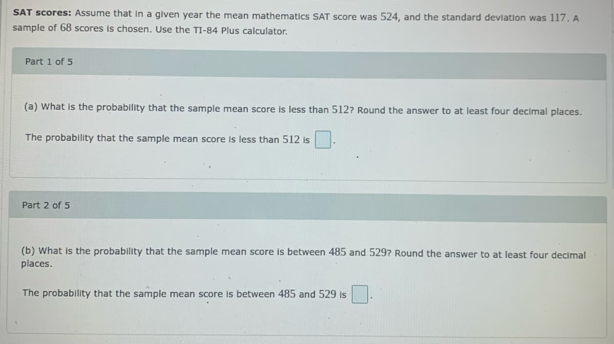 SAT scores: Assume that in a given year the mean mathematics SAT score was 524, and the standard deviation was 117. A
sample of 68 scores is chosen. Use the TI-84 Plus calculator.
Part 1 of 5
(a) What is the probability that the sample mean score is less than 512? Round the answer to at least four decimal places.
The probability that the sample mean score is less than 512 is
Part 2 of 5
(b) What is the probability that the sample mean score is between 485 and 529? Round the answer to at least four decimal
places.
The probability that the sample mean score is between 485 and 529 is
