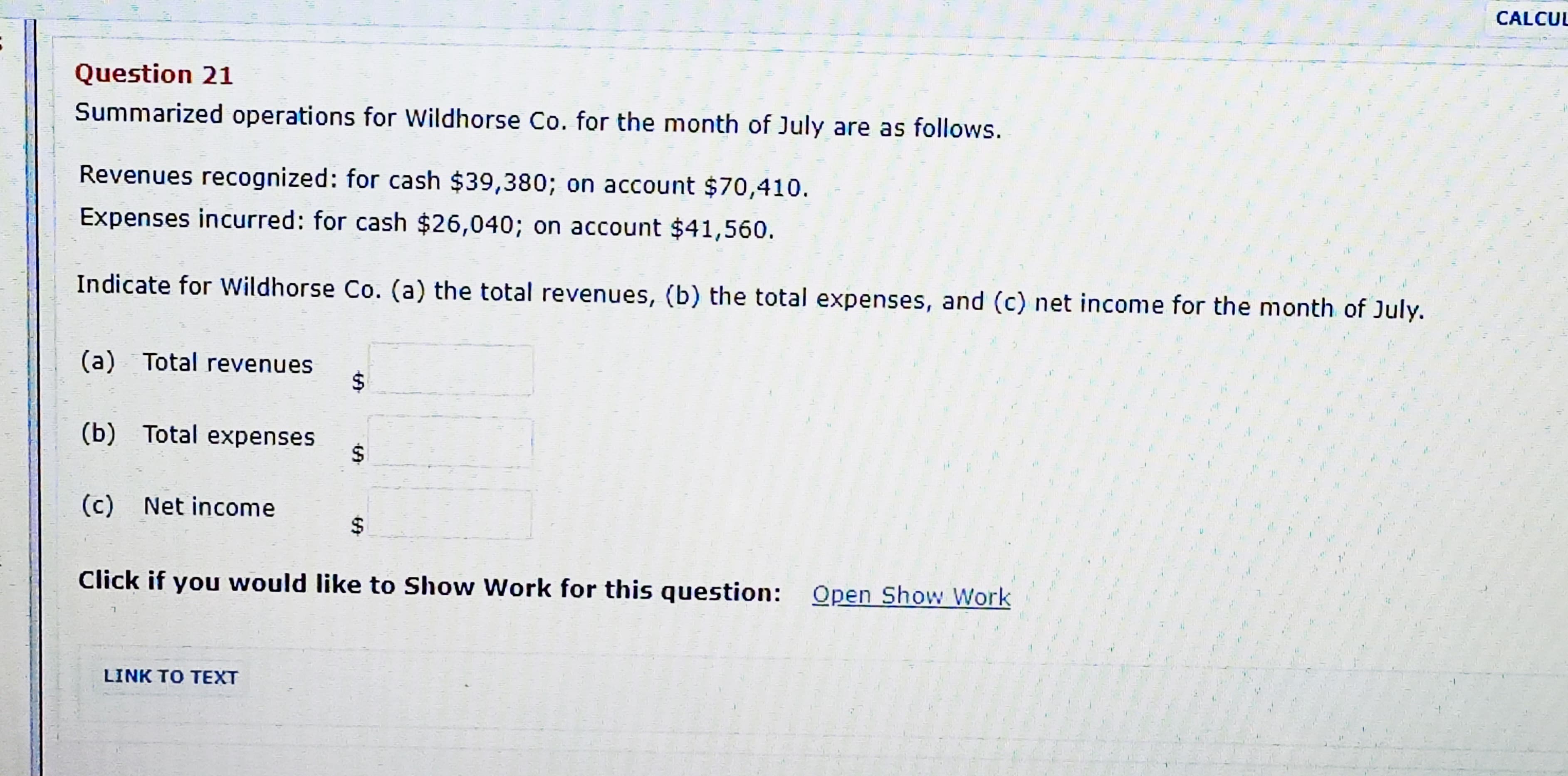 Summarized operations for Wildhorse Co. for the month of July are as follows.
Revenues recognized: for cash $39,380; on account $70,410.
Expenses incurred: for cash $26,040; on account $41,560.
Indicate for Wildhorse Co. (a) the total revenues, (b) the total expenses, and (c) net income for the month of July.
(a) Total revenues
24
(b) Total expenses
2$
(c)
Net income
%24
