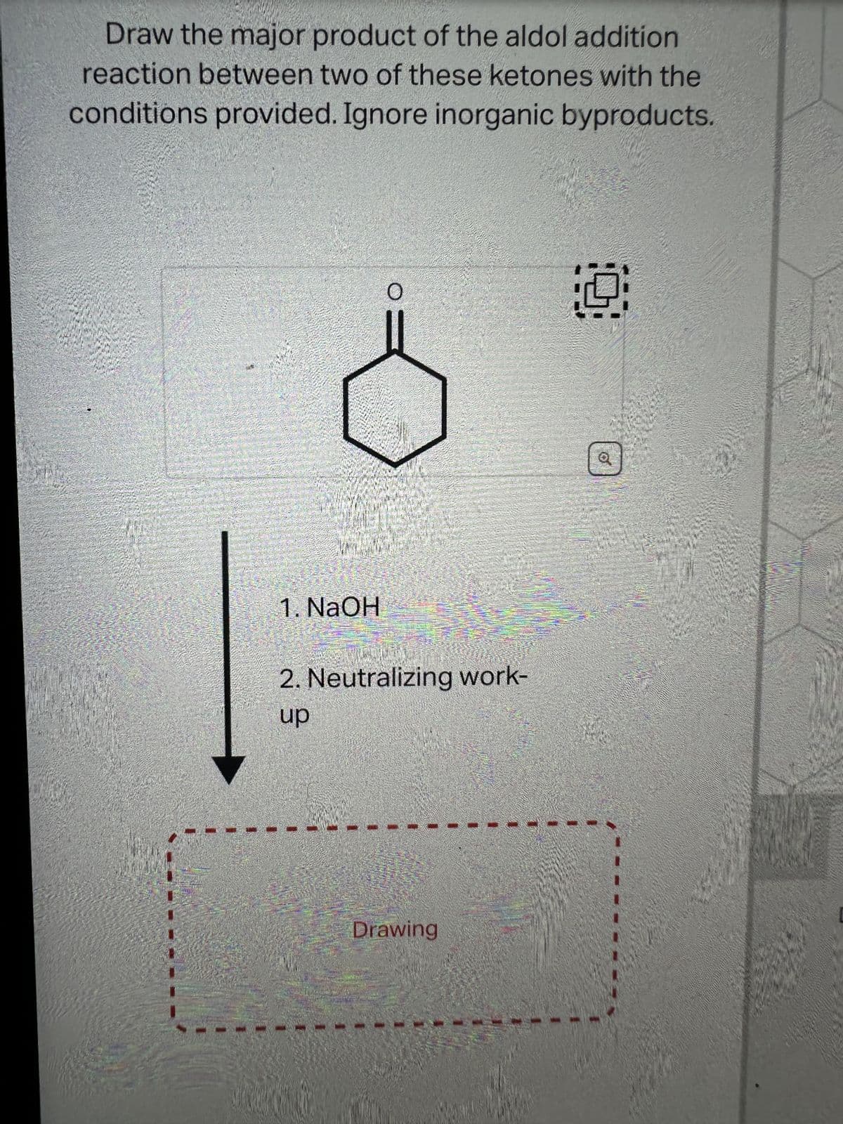 Draw the major product of the aldol addition
reaction between two of these ketones with the
conditions provided. Ignore inorganic byproducts.
www
1. NaOH
O
2. Neutralizing work-
up
Drawing
9