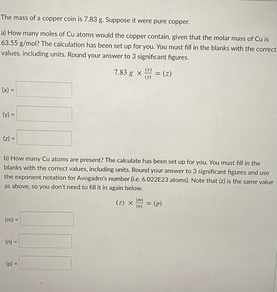 The mass of a copper coin is 7.83 g. Suppose it were pure copper.
a) How many moles of Cu atoms would the copper contain, given that the molar mass of Cu is
63.55 g/mol? The calculation has been set up for you. You must fill in the blanks with the correct
values, including units. Round your answer to 3 significant figures.
7.83 g ×
(y)
= (z)
(x) =
(y) =
(z) =
%3D
b) How many Cu atoms are present? The calculate has been set up for you. You must fill in the
blanks with the correct values, including units. Round your answer to 3 significant figures and use
the exponent notation for Avogadro's number (i.e. 6.022E23 atoms). Note that (z) is the same value
as above, so you don't need to fill it in again below.
(m)
(z) ×
(n)
(p)
(m) =
(n) =
(p) =
