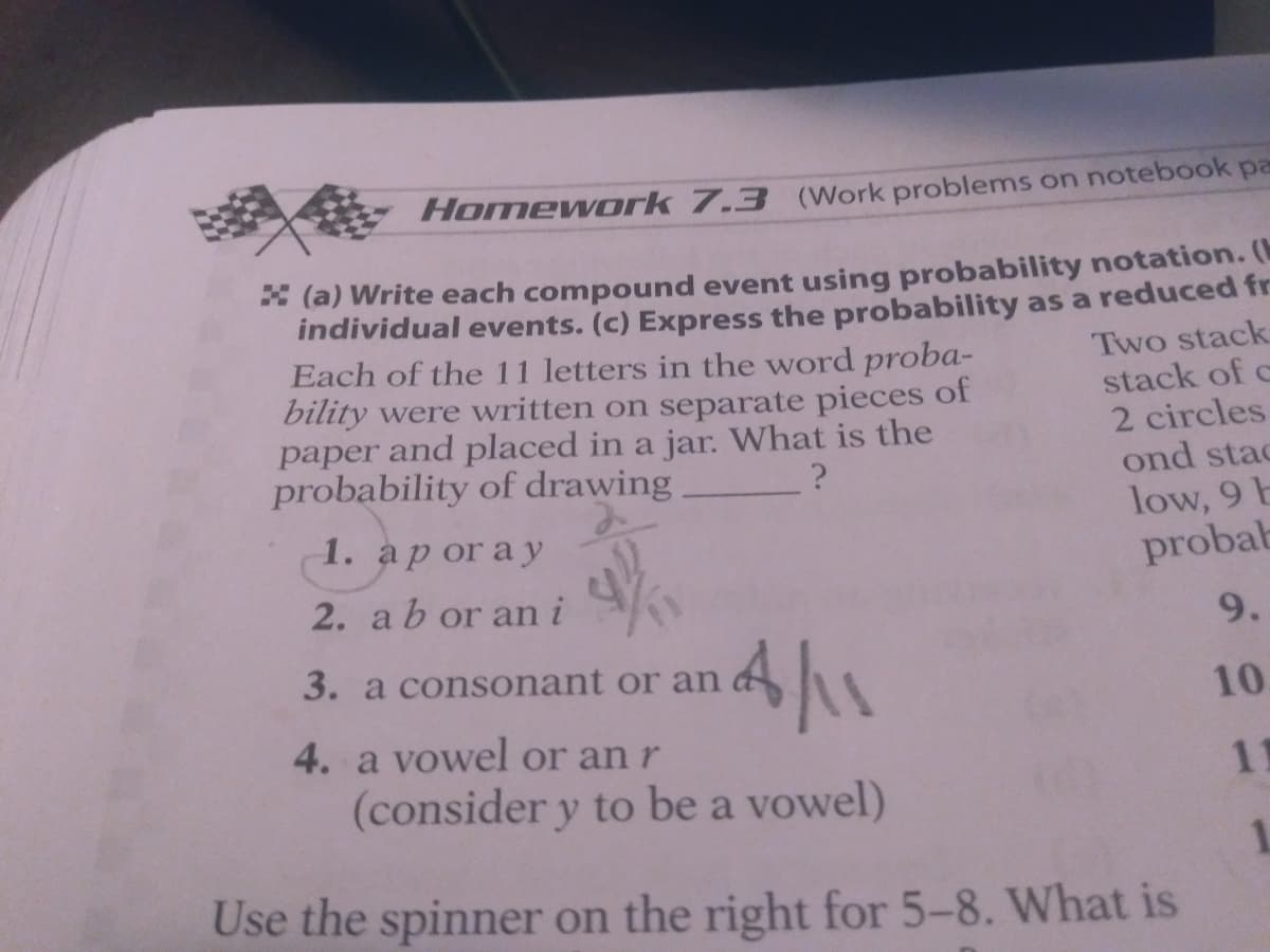 Homework 7.3 (Work problems on notebook pa
* (a) Write each compound event using probability notation. (
individual events. (c) Express the probability as a reduced fr
Each of the 11 letters in the word proba-
bility were written on separate pieces of
paper and placed in a jar. What is the
probability of drawing
Two stack
stack of c
2 circles
ond stac
low, 9 E
probab
1. ap or ay
2. ab or an i
9.
4/1
3. a consonant or an
10.
4. a vowel or an r
(consider y to be a vowel)
11
1.
Use the spinner on the right for 5-8. What is
