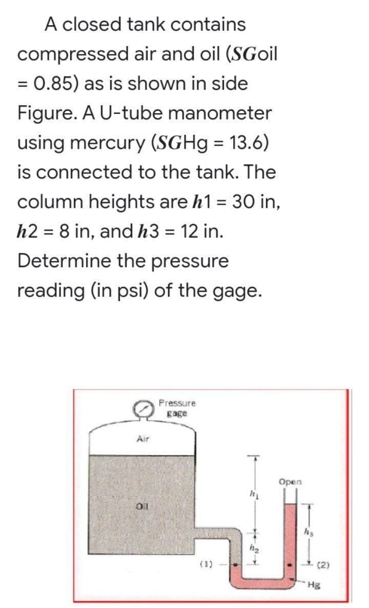 A closed tank contains
compressed air and oil (SGoil
= 0.85) as is shown in side
%3D
Figure. A U-tube manometer
using mercury (SGH9 = 13.6)
is connected to the tank. The
%3D
column heights are h1 = 30 in,
%3D
h2 = 8 in, andh3 = 12 in.
Determine the pressure
reading (in psi) of the gage.
Pressure
gage
Air
Open
(1)
(2)
Hg
