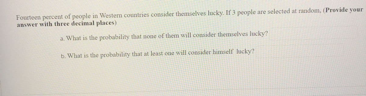 Fourteen percent of people in Western countries consider themselves lucky. If 3 people are selected at random, (Provide your
answer with three decimal places)
a. What is the probability that none of them will consider themselves lucky?
b. What is the probability that at least one will consider himself lucky?
