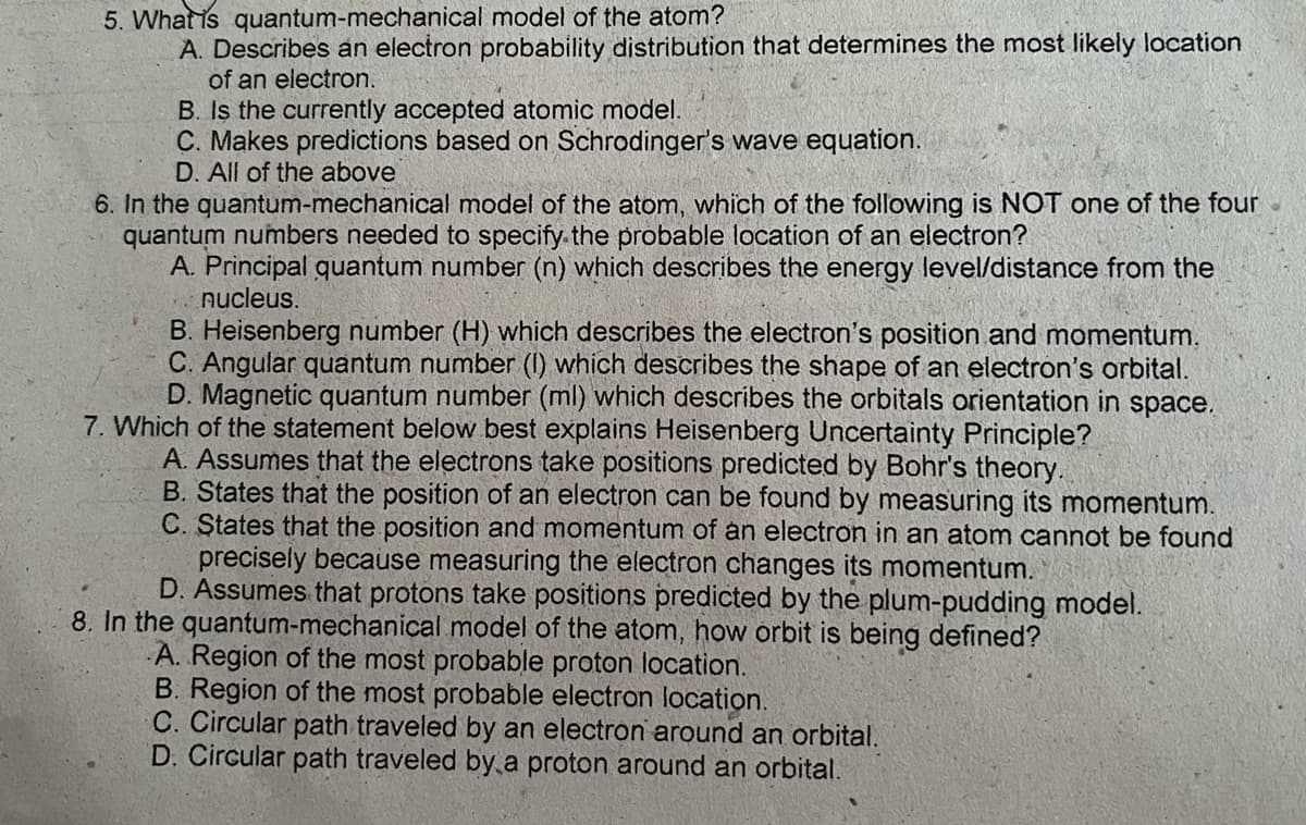 5. What is quantum-mechanical model of the atom?
A. Describes an electron probability distribution that determines the most likely location
of an electron.
B. Is the currently accepted atomic model.
C. Makes predictions based on Schrodinger's wave equation.
D. All of the above
6. In the quantum-mechanical model of the atom, which of the following is NOT one of the four
quantum numbers needed to specify the probable location of an electron?
A. Principal quantum number (n) which describes the energy level/distance from the
nucleus.
B. Heisenberg number (H) which describes the electron's position and momentum.
C. Angular quantum number (I) which describes the shape of an electron's orbital.
D. Magnetic quantum number (ml) which describes the orbitals orientation in space.
7. Which of the statement below best explains Heisenberg Uncertainty Principle?
A. Assumes that the electrons take positions predicted by Bohr's theory.
B. States that the position of an electron can be found by measuring its momentum.
C. States that the position and momentum of an electron in an atom cannot be found
precisely because measuring the electron changes its momentum.
D. Assumes that protons take positions predicted by the plum-pudding model.
8. In the quantum-mechanical model of the atom, how orbit is being defined?
A. Region of the most probable proton location.
B. Region of the most probable electron location.
C. Circular path traveled by an electron around an orbital.
D. Circular path traveled by a proton around an orbital.